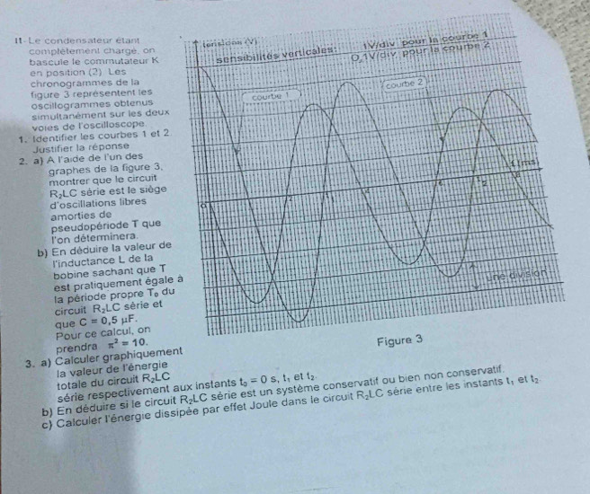 I1 . Le condensateur étant 
comptètement charge, on 
bascule le commutateur K 
en position (2) Les 
chronogrammes de la 
figure 3 représentent les 
oscillogrammes obtenus 
simultanément sur les deux 
voies de l'oscilloscope. 
1. Identifier les courbes 1 et 2 
Justifier la réponse 
2. a) A l'aide de l'un des 
graphes de la figure 3. 
montrer que le circuit 
RLC série est le siège 
d'oscillations libres 
amorties de 
pseudopériode T que 
l'on déterminera. 
b) En déduire la valeur de 
l'inductance L de la 
bobine sachant que T 
la période propre est pratiquement égal
T_o d 
circuit R_2LC sèrie et 
que C=0,5mu F. 
Pour ce calcul, on 
prendra π^2=10. 
3. a) Calculer graphiqueme 
totale du circuit la valeur de l'énergie 
série respectivement aux instants R_2LC t_0=0s, t_1 et t_2. 
b) En déduire si le circuit R_2LC série est un système conservatif ou bien non conservatif. 
c) Calculer l'énergie dissipée par effet Joule dans le circuit R_2LC série entre les instants t, et t_2