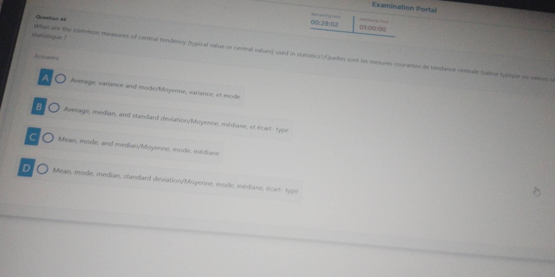 Examination Portal
Question 44
Remaining time Additional time
00:28:02 01:00:00
statistique ?
What are the common measures of central tendency (typical value or central values) used in statistics?/Quelles sont les mesures courantes de tendance centrale (valeur typique ou valeurs o
Answers
A Average, variance and mode/Moyenne, variance, et mode
B Average, median, and standard deviation/Moyenne, médiane, et écart- type
C Mean, mode, and median/Moyenne, mode, médiane
D Mean, mode, median, standard deviation/Moyenne, mode, médiane, écart- type