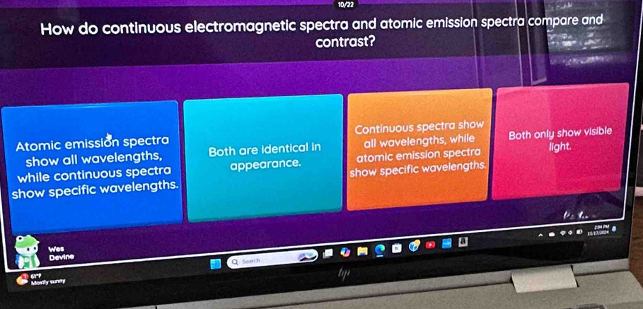 How do continuous electromagnetic spectra and atomic emission spectra compare and 
contrast? 
Atomic emission spectra Continuous spectra show 
show all wavelengths, Both are identical in all wavelengths, while Both only show visible 
while continuous spectra appearance. atomic emission spectra light. 
show specific wavelengths. show specific wavelengths. 
Wes 
Devine 
ar 
Mostly sunny