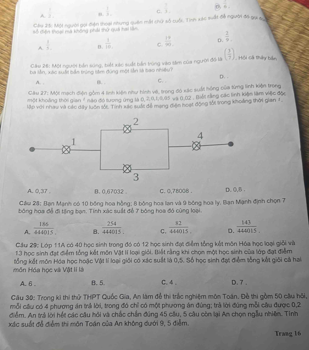 A.  1/2 ,
B.  1/3 .3,
C.  1/3 .
D  3/6 .
Câu 25: Mội người gọi điện thoại nhưng quên mắt chữ số cuối. Tính xác suất để người đó gọi đủi
số điện thoại má không phải thử quá hai làn.
A.  1/5 .
B.  1/10 .
C.  19/90 .
D.  2/9 .
Câu 26: Một người bắn súng, biết xác suất bắn trúng vào tâm của người đó là ( 3/7 ). Hỏi cả thảy bắn
ba lần, xác suất bản trúng tâm đúng một lần là bao nhiêu?
A. . B. , C.. D. .
Câu 27: Một mạch điện gồm 4 linh kiện như hình vẽ, trong đó xác suất hỏng của từng linh kiện trong
một khoảng thời gian / nào đó tương ứng là 0,2;0,1;0,05 và 0,02 . Biết rằng các linh kiện làm việc độc
lập với nhau và các dây luôn tốt. Tính xác suất để mạng điện hoạt động tốt trong khoảng thời gian 1 .
A. 0,37 . B. 0,67032 . C. 0,78008 . D. 0,8 .
Câu 28: Bạn Mạnh có 10 bông hoa hồng; 8 bông hoa lan và 9 bông hoa ly. Bạn Mạnh định chọn 7
bông hoa để đi tặng bạn. Tính xác suất để 7 bông hoa đó cùng loại.
A.  186/444015.   254/444015.   82/444015. 
B.
C.
D.  143/444015. 
Câu 29: Lớp 11A có 40 học sinh trong đó có 12 học sinh đạt điểm tổng kết môn Hóa học loại giỏi và
13 học sinh đạt điểm tổng kết môn Vật lí loại giỏi. Biết rằng khi chọn một học sinh của lớp đạt điểm
tổng kết môn Hóa học hoặc Vật lí loại giỏi có xác suất là 0,5. Số học sinh đạt điểm tổng kết giỏi cả hai
môn Hóa học và Vật lí là
A. 6 . B. 5. C. 4 . D. 7 .
Câu 30: Trong kì thi thử THPT Quốc Gia, An làm để thi trắc nghiệm môn Toán. Đề thi gồm 50 câu hỏi,
mỗi câu có 4 phương án trả lời, trong đó chỉ có một phương án đúng; trả lời đúng mỗi câu được 0,2
điểm. An trả lời hết các câu hỏi và chắc chắn đúng 45 câu, 5 câu còn lại An chọn ngẫu nhiên. Tính
xác suất để điểm thi môn Toán của An không dưới 9, 5 điểm.
Trang 16