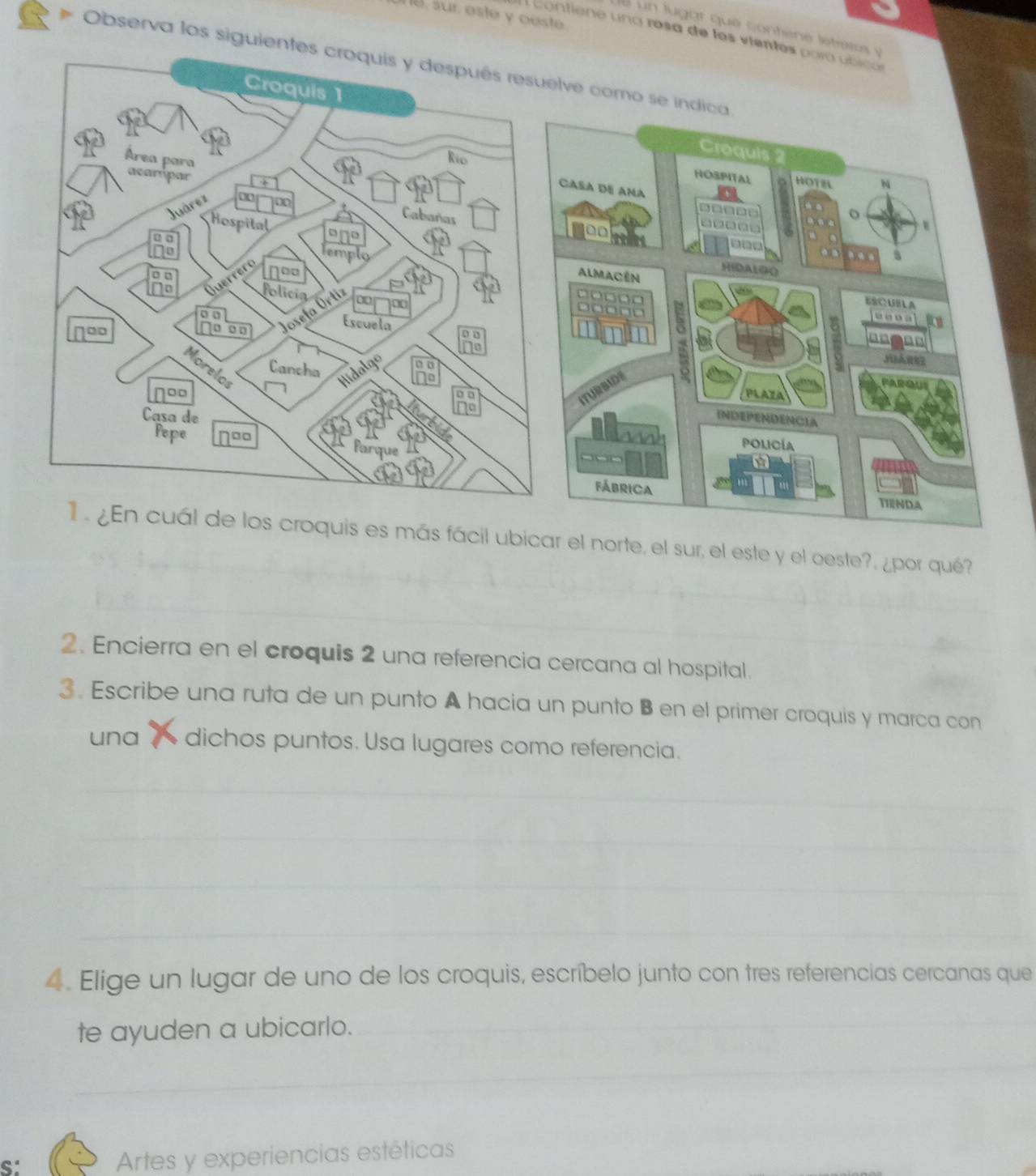 le, sur. este y oeste. 
e l u g ar qu e conte e l 
A co tie e a ro s a de los 
Observa los siguientes croquis y después resuelve como se indica 
ubicar el norte, el sur, el este y el oeste?, ¿por qué? 
2. Encierra en el croquis 2 una referencia cercana al hospital. 
3 . Escribe una ruta de un punto A hacia un punto B en el primer croquis y marca con 
una dichos puntos. Usa lugares como referencia. 
4. Elige un lugar de uno de los croquis, escríbelo junto con tres referencias cercanas que 
te ayuden a ubicarlo. 
S: 
Artes y experiencias estéticas