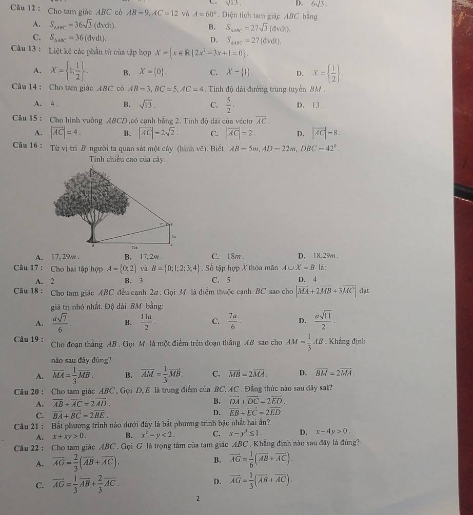 sqrt(13),
D. 6sqrt(3).
Câu 12 : Cho tam giác ABC có AB=9,AC=12 và A=60° Diện tích tam giác ABC bằng
A. S_△ ABC=36sqrt(3)(dvdt). B. S_MBC=27sqrt(3)(dvdt).
C. S_△ ABC=36(dvdt). D. S_△ ABC=27(dvdt).
Câu 13 : Liệt kê các phần tử của tập hợp X= x∈ R|2x^2-3x+1=0 .
A. X= 1; 1/2  . B. X= 0 . C. X= 1 . D. X=  1/2  .
Câu 14 : Cho tam giác ABC có AB=3,BC=5,AC=4. Tinh độ dài đường trung tuyến BM .
A. 4 . B. sqrt(13). C.  5/2 . D. 13 .
Câu 15 : Cho hình vuông ABCD,cỏ cạnh bằng 2. Tính độ dài của véctơ overline AC.
A. |vector AC|=4. B. |vector AC|=2sqrt(2). C. |vector AC|=2. D. |overline AC|=8.
Câu 16 : Từ vị tri B người ta quan sát một cây (hình vẽ). Biết AB=5m,AD=22m,DBC=42°.
Tính chiều cao của cây.
A. 17, 29m . B. 17, 2m . C. 18m . D. 18, 29m .
Câu 17 : Cho hai tập hợp A= 0;2 và B= 0;1;2;3;4 Số tập hợp X thỏa mãn A∪ X=B là:
A. 2 B. 3 C. 5 D. 4
Câu 18 : Cho tam giác ABC đều cạnh 2a . Gọi M là điểm thuộc cạnh BC sao cho |vector MA+2vector MB+3vector MC| đạt
giá trị nhỏ nhất. Độ dài BM bằng:
A.  asqrt(7)/6 . B.  11a/2 . C.  7a/6 . D.  asqrt(11)/2 .
Câu 19 : Cho đoạn thẳng AB . Gọi M là một điểm trên đoạn thắng AB sao cho AM= 1/3 AB. Khẳng định
nào sau đây đúng?
A. overline MA= 1/3 overline MB. B. overline AM= 1/3 overline MB. C. vector MB=2vector MA. D. overline BM=2overline MA.
Câu 20 : Cho tam giác ABC , Gọi D, E là trung điểm của BC, AC . Đẳng thức nào sau dây sai?
A. vector AB+vector AC=2vector AD. B. vector DA+vector DC=2vector ED.
C. vector BA+vector BC=2vector BE. D. vector EB+vector EC=2vector ED.
Câu 21 : Bất phương trình nào dưới đây là bất phương trình bậc nhất hai ần?
A. x+xy>0. B. x^2-y<2. C. x-y^3≤ 1. D. x-4y>0.
Câu 22 : Cho tam giác ABC . Gọi G là trọng tâm của tam giác ABC  Khẳng định nào sau đây là đúng?
A. overline AG= 2/3 (overline AB+overline AC). B. vector AG= 1/6 (vector AB+vector AC).
C. overline AG= 1/3 overline AB+ 2/3 overline AC. D. vector AG= 1/3 (vector AB+vector AC).
2