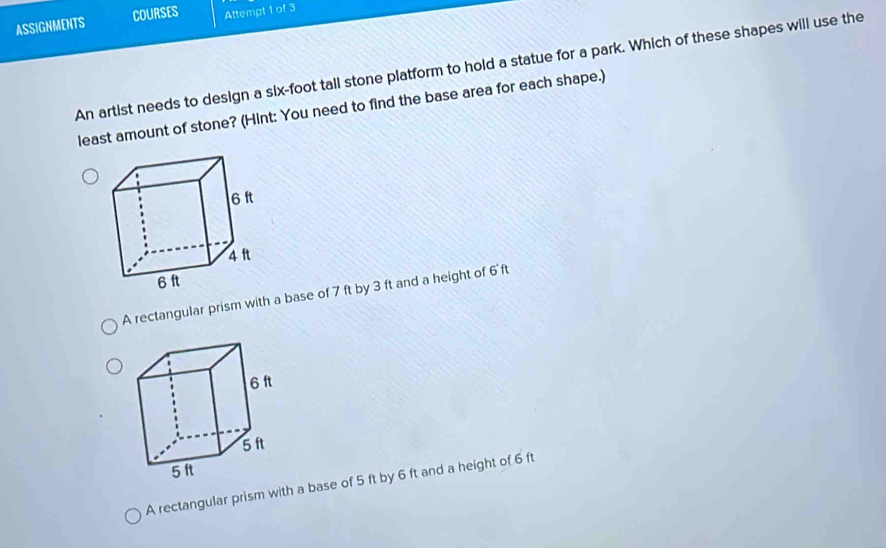 ASSIGNMENTS COURSES Attempt 1 of 3
An artist needs to design a six-foot tall stone platform to hold a statue for a park. Which of these shapes will use the
least amount of stone? (Hint: You need to find the base area for each shape.)
A rectangular prism with a base of 7 ft by 3 ft and a height of 6'ft
A rectangular prism with a base of 5 ft by 6 ft and a height of 6 ft