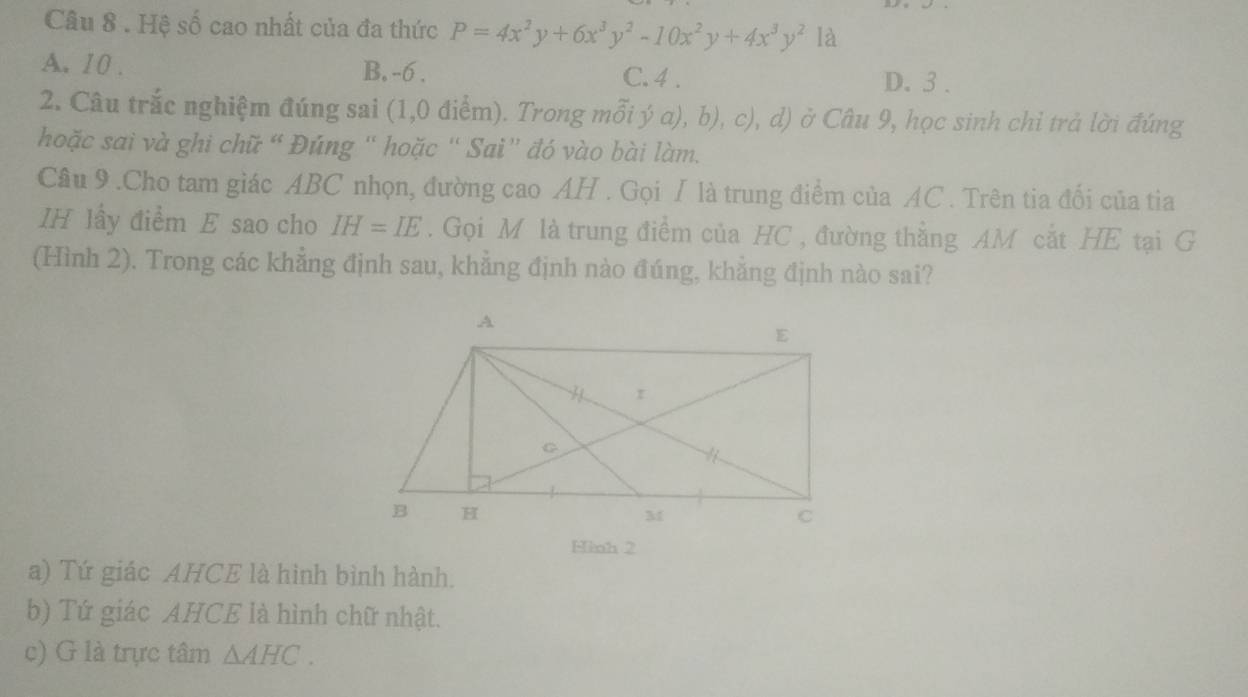 Hệ số cao nhất của đa thức P=4x^2y+6x^3y^2-10x^2y+4x^3y^2 là
A. 10. B. -6. C. 4. D. 3.
2. Câu trắc nghiệm đúng sai (1,0 điểm). Trong mỗi ý a), b), c), d) ở Câu 9, học sinh chỉ trả lời đúng
hoặc sai và ghi chữ “ Đúng “ hoặc “ Sai” đó vào bài làm.
Câu 9 .Cho tam giác ABC nhọn, đường cao AH. Gọi / là trung điểm của AC. Trên tia đối của tia
IH lấy điểm E sao cho IH=IE. Gọi M là trung điểm của HC , đường thẳng AM cắt HE tại G
(Hình 2). Trong các khẳng định sau, khẳng định nào đúng, khẳng định nào sai?
Hinh 2
a) Tứ giác AHCE là hình bình hành.
b) Tứ giác AHCE là hình chữ nhật.
c) G là trực tâm △ AHC.