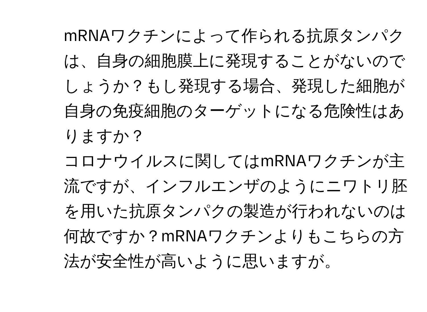 mRNAワクチンによって作られる抗原タンパクは、自身の細胞膜上に発現することがないのでしょうか？もし発現する場合、発現した細胞が自身の免疫細胞のターゲットになる危険性はありますか？  
2. コロナウイルスに関してはmRNAワクチンが主流ですが、インフルエンザのようにニワトリ胚を用いた抗原タンパクの製造が行われないのは何故ですか？mRNAワクチンよりもこちらの方法が安全性が高いように思いますが。