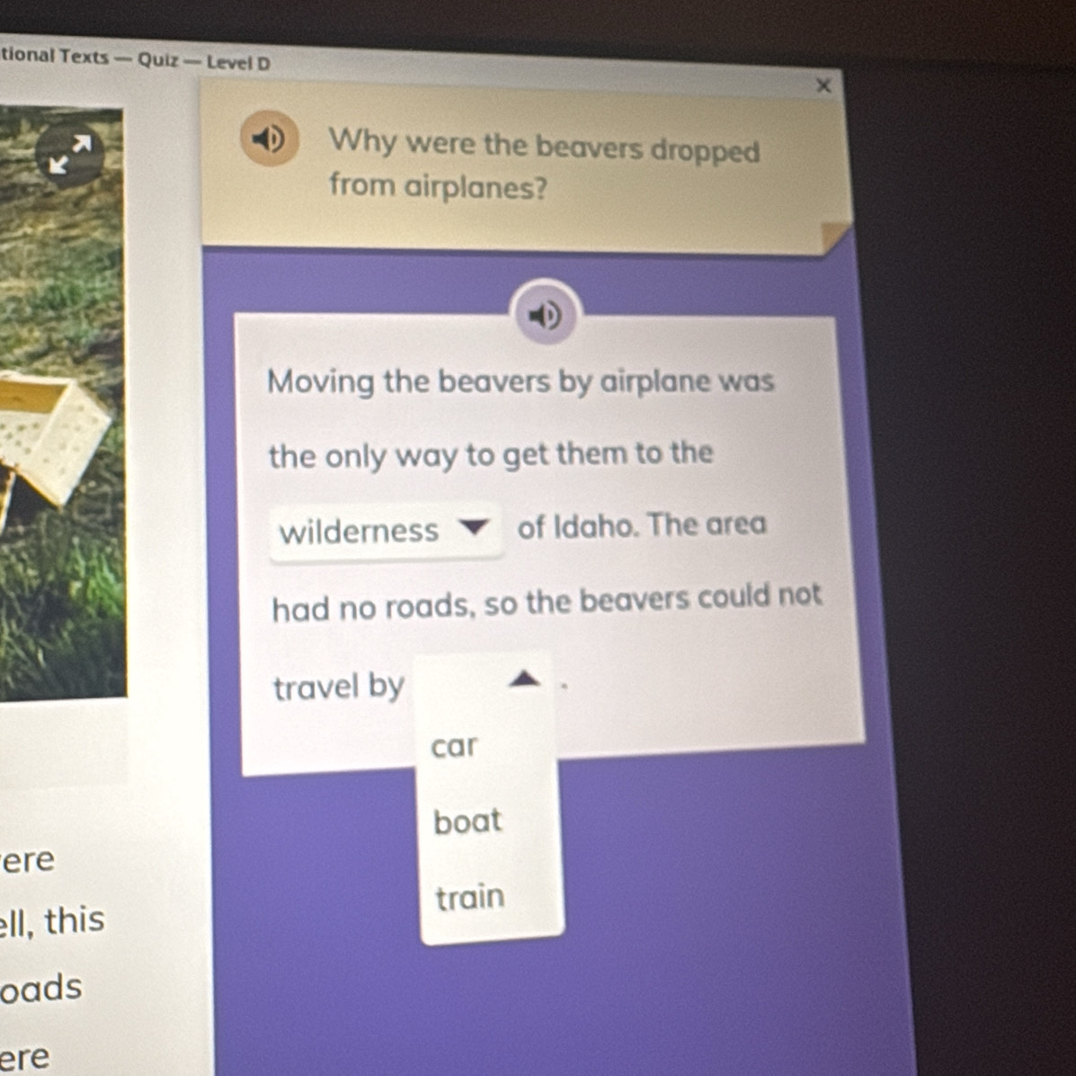 tional Texts — Quiz — Level D 
Why were the beavers dropped 
from airplanes? 
Moving the beavers by airplane was 
the only way to get them to the 
wilderness of Idaho. The area 
had no roads, so the beavers could not 
travel by 
car 
boat 
ere 
train 
ell, this 
oads 
ere