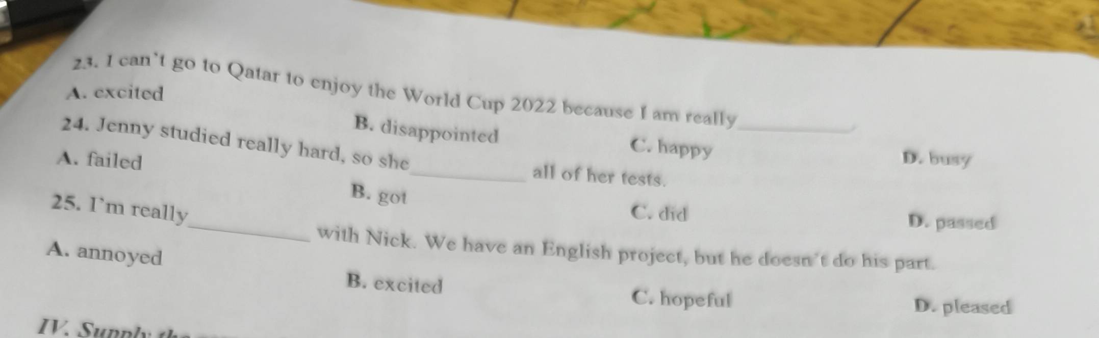 can’t go to Qatar to enjoy the World Cup 2022 because I am really_
A. excited
-
B. disappointed C. happy
24. Jenny studied really hard, so she
A. failed D. busy
_all of her tests.
B. got
_
25. I’m really C. did D. passed
with Nick. We have an English project, but he doesn't do his part.
A. annoyed
B. excited
C. hopeful D. pleased
IV. Sunply