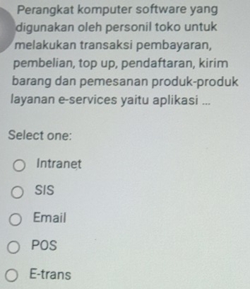 Perangkat komputer software yang
digunakan oleh personil toko untuk
melakukan transaksi pembayaran,
pembelian, top up, pendaftaran, kirim
barang dan pemesanan produk-produk
layanan e-services yaitu aplikasi ...
Select one:
Intranet
SIS
Email
POS
E-trans