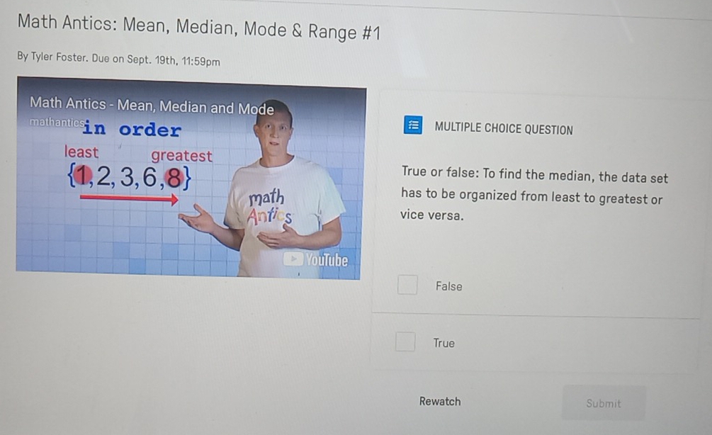 Math Antics: Mean, Median, Mode & Range #1
By Tyler Foster. Due on Sept. 19th, 11:59pm
MULTIPLE CHOICE QUESTION
True or false: To find the median, the data set
has to be organized from least to greatest or
ice versa.
False
True
Rewatch Submit