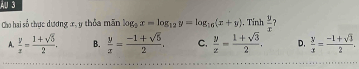 ẤU 3
Cho hai ố thực dương x, y thỏa mãn log _9x=log _12y=log _16(x+y). Tính  y/x  ?
A.  y/x = (1+sqrt(5))/2 . B.  y/x = (-1+sqrt(5))/2 . C.  y/x = (1+sqrt(3))/2 . D.  y/x = (-1+sqrt(3))/2 .