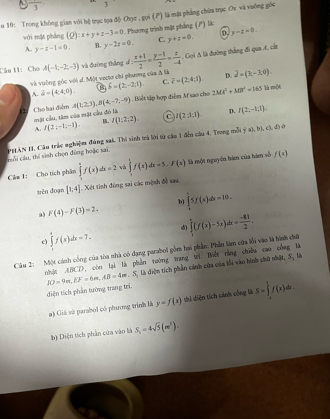 A. frac 3·
2
u 10: Trong không gian với hệ trục tọa độ Oxyz , gọi (P) là mặt phẳng chứa trục Ox và vuỡng gốc
với mặt phẳng (Q): x+y+z-3=0. Phương trình mặt phẳng (P) là:
D. y-z=0.
A. y-z-1=0. B. y-2z=0. C. y+z=0.
Câu 11: Cho A(-1;-2;-3) và đường thẳng d :  (x+1)/2 = (y-1)/2 = z/-4 . Gọi Δ là đường thẳng đi qua A, cắt
và vuông góc với d. Một vectơ chi phương của Δ là
D.
A. vector a=(4;4;0). B vector b=(2;-2;1). C. vector c=(2;4;1). overline d=(3;-3;0).
12: Cho hai điểm A(1;2;3),B(4;-7;-9). Biết tập hợp điểm M sao cho 2MA^2+MB^2=165 là một
mặt cầu, tâm của mặt cầu đó là
A. I(2;-1;-1). B. I(1;2;2). C. I(2;1;1).
D. I(2;-1;1).
PHẢN II. Câu trắc nghiệm đúng sai. Thí sinh trả lời từ câu 1 đến câu 4. Trong mỗi ý a),b),c),c d) ở
mỗi câu, thí sinh chọn đúng hoặc sai.
Câu 1: Cho tích phân ∈tlimits _3^(4f(x)dx=2 và ∈tlimits _3^1f(x)dx=5.F(x) là một nguyên hàm của hàm số f(x)
trên đoạn [1;4]. Xét tính đúng sai các mệnh đề sau.
a) F(4)-F(3)=2. b) ∈tlimits _4^35f(x)dx=10.
d) ∈tlimits _1^4(f(x)-5x)dx=frac -81)2.
c) ∈tlimits _1^(4f(x)dx=7.
Câu 2: Một cánh cổng của tòa nhà có dạng parabol gồm hai phần: Phần làm cửa lối vào là hình chữ
nhật ABCD, còn lại là phần tường trang trí. Biết rằng chiều cao cổng là
IO=9m,EF=6m,AB=4m.S_1) là diện tích phần cánh cửa của lối vào hình chữ nhật, S_2 là
diện tích phần tường trang trí.
a) Giả sử parabol có phương trình là y=f(x) thì diện tích cánh cổng là S=∈tlimits _(-3)^3f(x)dx.
b) Diện tích phần cửa vào là S_1=4sqrt(5)(m^2).