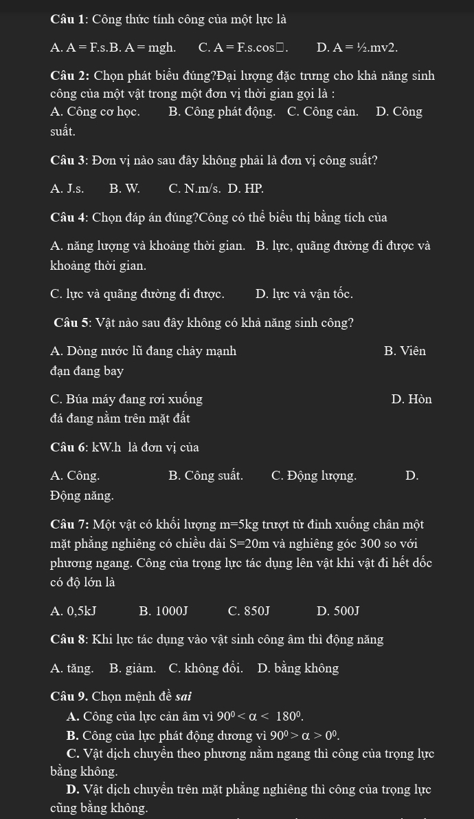 Công thức tính công của một lực là
A. A=F.s.B.A=mgh. C. A=F.s.cO: :□ D. A=1/2.mv2.
Câu 2: Chọn phát biểu đúng?Đại lượng đặc trưng cho khả năng sinh
công của một vật trong một đơn vị thời gian gọi là :
A. Công cơ học. B. Công phát động. C. Công cản. D. Công
suất.
Câu 3: Đơn vị nào sau đây không phải là đơn vị công suất?
A. J.s. B. W. C. N.m/s. D. HP.
Câu 4: Chọn đáp án đúng?Công có thể biểu thị bằng tích của
A. năng lượng và khoảng thời gian. B. lực, quãng đường đi được và
khoảng thời gian.
C. lực và quãng đường đi được. D. lực và vận tốc.
Câu 5: Vật nào sau đây không có khả năng sinh công?
A. Dòng nước lũ đang chảy mạnh B. Viên
đạn đang bay
C. Búa máy đang rơi xuống D. Hòn
đá đang nằm trên mặt đất
Câu 6: kW.h là đơn vị của
A. Công. B. Công suất. C. Động lượng. D.
Động năng.
Câu 7: Một vật có khổi lượng m=5kg g trượt từ đỉnh xuống chân một
mặt phẳng nghiêng có chiều dài S=20m và nghiêng góc 300 so với
phương ngang. Công của trọng lực tác dụng lên vật khi vật đi hết dốc
có độ lớn là
A. 0,5kJ B. 1000J C. 850J D. 500J
Câu 8: Khi lực tác dụng vào vật sinh công âm thì động năng
A. tăng. B. giảm. C. không đổi. D. bằng không
Câu 9. Chọn mệnh vector ahat e sai
A. Công của lực cản âm vì 90° <180°.
B. Công của lực phát động dương vì 90^0>alpha >0^0.
C. Vật dịch chuyền theo phương nằm ngang thì công của trọng lực
bằng không.
D. Vật dịch chuyền trên mặt phẳng nghiêng thì công của trọng lực
cũng bằng không.