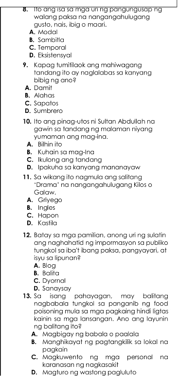 Ito ang isa sa mga uring pangungusap ng
walang paksa na nangangahulugang 
gusto, nais, ibig o maari.
A. Modal
B. Sambitla
C. Temporal
D. Eksistensyal
9. Kapag tumitilaok ang mahiwagang
tandang ito ay naglalabas sa kanyang 
bibig ng ano?
A. Damit
B. Alahas
C. Sapatos
D. Sumbrero
10. Ito ang pinag-utos ni Sultan Abdullah na
gawin sa tandang ng malaman niyang
yumaman ang mag-ina.
A. Bilhin ito
B. Kuhain sa mag-Ina
C. Ikulong ang tandang
D. Ipakuha sa kanyang mananayaw
11. Sa wikang ito nagmula ang salitang
*Drama' na nangangahulugang Kilos a
Galaw,
A. Griyego
B. Ingles
C. Hapon
D. Kastila
12. Batay sa mga pamilian, anong uri ng sulatin
ang naghahatid ng impormasyon sa publiko 
tungkol sa iba't ibang paksa, pangyayari, at
isyu sa lipunan?
A. Blog
B. Balita
C. Dyornal
D. Sanaysay
13. Sa isang pahayagan, may balitang
nagbabala tungkol sa panganib ng food .
poisoning mula sa mga pagkaing hindi ligtas
kainin sa mga lansangan. Ano ang layunin
ng balitang ito?
A. Magbigay ng babala o paalala
B. Manghikayat ng pagtangkilik sa lokal na
pagkain
C. Magkuwento ng mga personal na
karanasan ng nagkasakit
D. Magturo ng wastong pagluluta