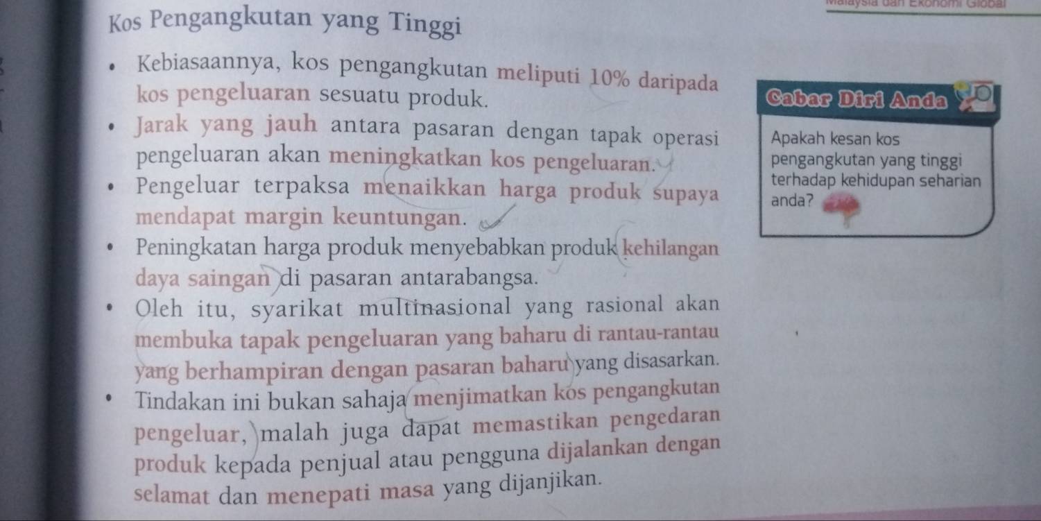 aysia dan Ekonomi Globai 
Kos Pengangkutan yang Tinggi 
Kebiasaannya, kos pengangkutan meliputi 10% daripada 
kos pengeluaran sesuatu produk. Cabar Diri Anda 
Jarak yang jauh antara pasaran dengan tapak operasi Apakah kesan kos 
pengeluaran akan meningkatkan kos pengeluaran. pengangkutan yang tinggi 
terhadap kehidupan seharian 
Pengeluar terpaksa menaikkan harga produk supaya anda? 
mendapat margin keuntungan. 
Peningkatan harga produk menyebabkan produk kehilangan 
daya saingan di pasaran antarabangsa. 
Oleh itu, syarikat multinasional yang rasional akan 
membuka tapak pengeluaran yang baharu di rantau-rantau 
yang berhampiran dengan pasaran baharu yang disasarkan. 
Tindakan ini bukan sahaja menjimatkan kos pengangkutan 
pengeluar, malah juga dapat memastikan pengedaran 
produk kepada penjual atau pengguna dijalankan dengan 
selamat dan menepati masa yang dijanjikan.