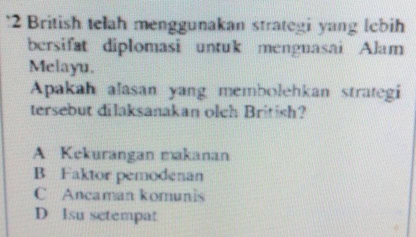 British telah menggunakan strategi yang lebih
bersifat diplomasi untuk menguasai Alam
Melayu.
Apakah alasan yang membolehkan strategi
tersebut dilaksanakan olch British?
A Kekurangan makanan
B Faktor pemodenan
C Ancaman komunis
D Isu setempat