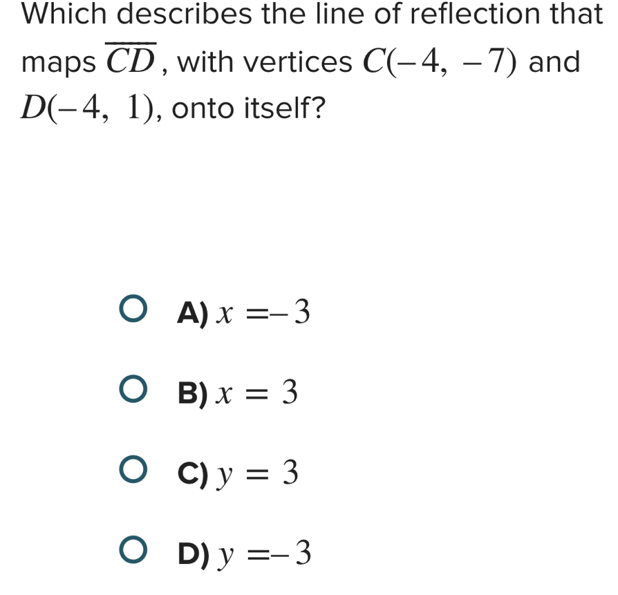 Which describes the line of reflection that
maps overline CD , with vertices C(-4,-7) and
D(-4,1) , onto itself?
A) x=-3
B) x=3
C) y=3
D) y=-3