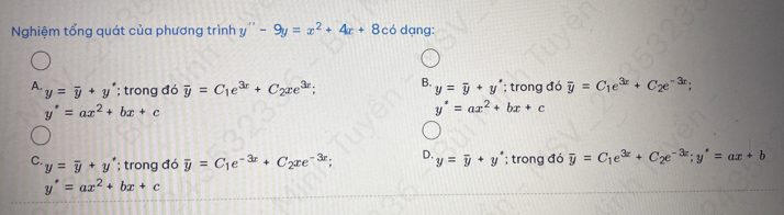 Nghiệm tổng quát của phương trình y''-9y=x^2+4x+8 có dạng:
A. y=overline y+y°; trong đó overline y=C_1e^(3x)+C_2xe^(3x); B. y=overline y+y°; trong đó overline y=C_1e^(3x)+C_2e^(-3x)
y'=ax^2+bx+c
y^*=ax^2+bx+c
C. y=overline y+y^; trong đó overline y=C_1e^(-3x)+C_2xe^(-3x); D. y=overline y+y°; trong đó overline y=C_1e^(3x)+C_2e^(-3x); y'=ax+b
y'=ax^2+bx+c