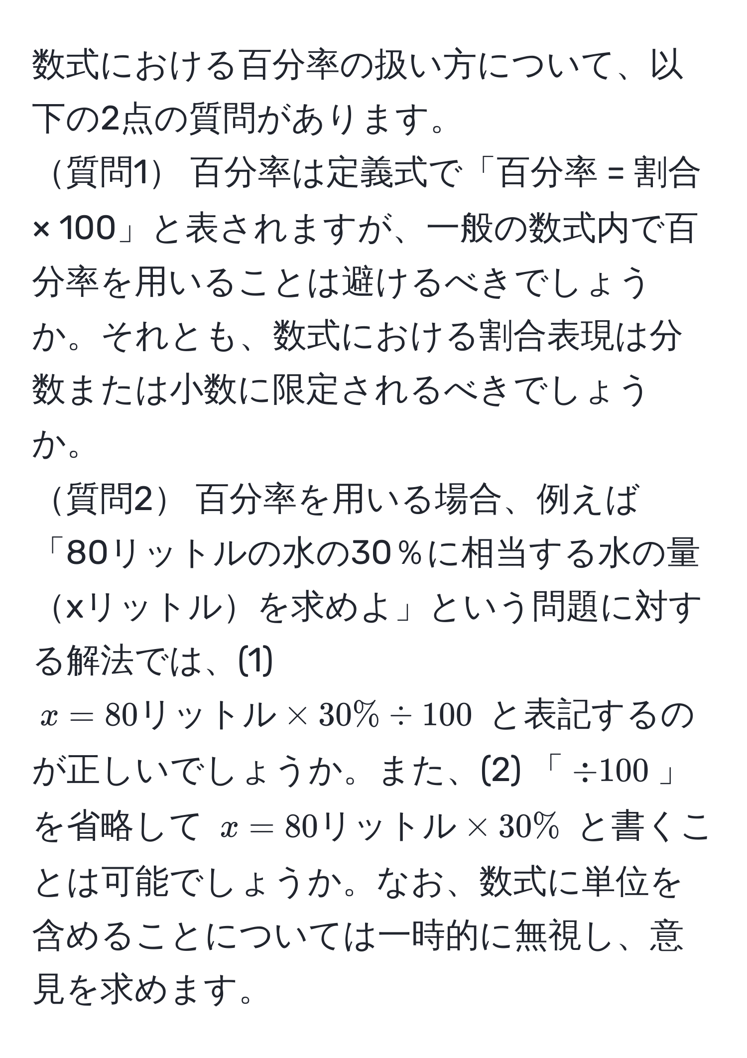 数式における百分率の扱い方について、以下の2点の質問があります。  
質問1 百分率は定義式で「百分率 = 割合 × 100」と表されますが、一般の数式内で百分率を用いることは避けるべきでしょうか。それとも、数式における割合表現は分数または小数に限定されるべきでしょうか。  
質問2 百分率を用いる場合、例えば「80リットルの水の30％に相当する水の量xリットルを求めよ」という問題に対する解法では、(1) $x = 80 リットル * 30% / 100$ と表記するのが正しいでしょうか。また、(2) 「$/ 100$」を省略して $x = 80 リットル * 30%$ と書くことは可能でしょうか。なお、数式に単位を含めることについては一時的に無視し、意見を求めます。