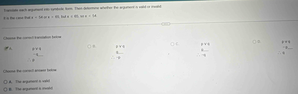 Translate each argument into symbolic form. Then determine whether the argument is valid or invalid
It is the case that x<54</tex> or x>65 , but x≤ 65, sox<54</tex>. 
Choose the correct translation below.
C. pvee q
D. beginarrayr pvee q ∴ qendarray
B. pvee q
A. beginarrayr pvee q -q_ endarray
∴ p
∴  q/-p 
∴  p/-q 
Choose the correct answer below.
A. The argument is valid
B. The argument is invalid.