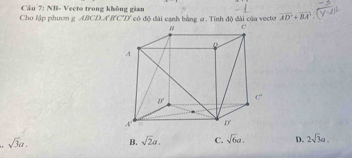 NB- Vecto trong không gian
Cho lập phươn g ABCD A'B'C'D' có độ dài cạnh bằng a. Tính độ dài của vectơ vector AD'+vector BA'. . sqrt(3)a.
B. sqrt(2)a. C. sqrt(6)a. D. 2sqrt(3)a.