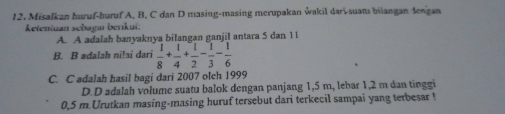 Misalkan huruf-huruf A, B, C dan D masing-masing merupakan wakil dari-suat biiangan đengan
ketentuan sebagaı beríkui:
A. A adalah banyaknya bilangan ganjil antara 5 dan 11
B. B adalah ni!ai dari  1/8 + 1/4 + 1/2 - 1/3 - 1/6 
C. C adalah hasil bagi dari 2007 olch 1999
D.D adalah volume suatu balok dengan panjang 1,5 m, lebar 1, 2 m dan tinggi
0,5 m.Urutkan masing-masing huruf tersebut dari terkecil sampai yang terbesar !