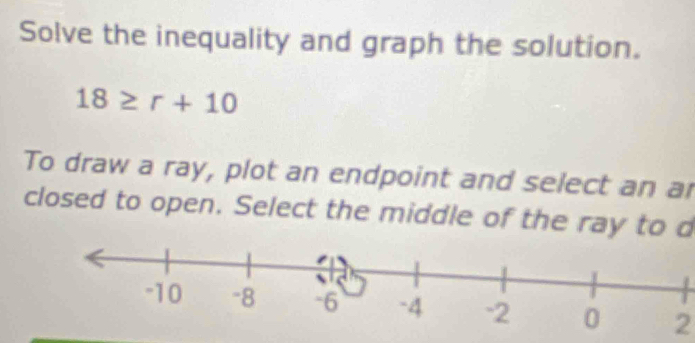 Solve the inequality and graph the solution.
18≥ r+10
To draw a ray, plot an endpoint and select an ar 
closed to open. Select the middle of the ray to d
2