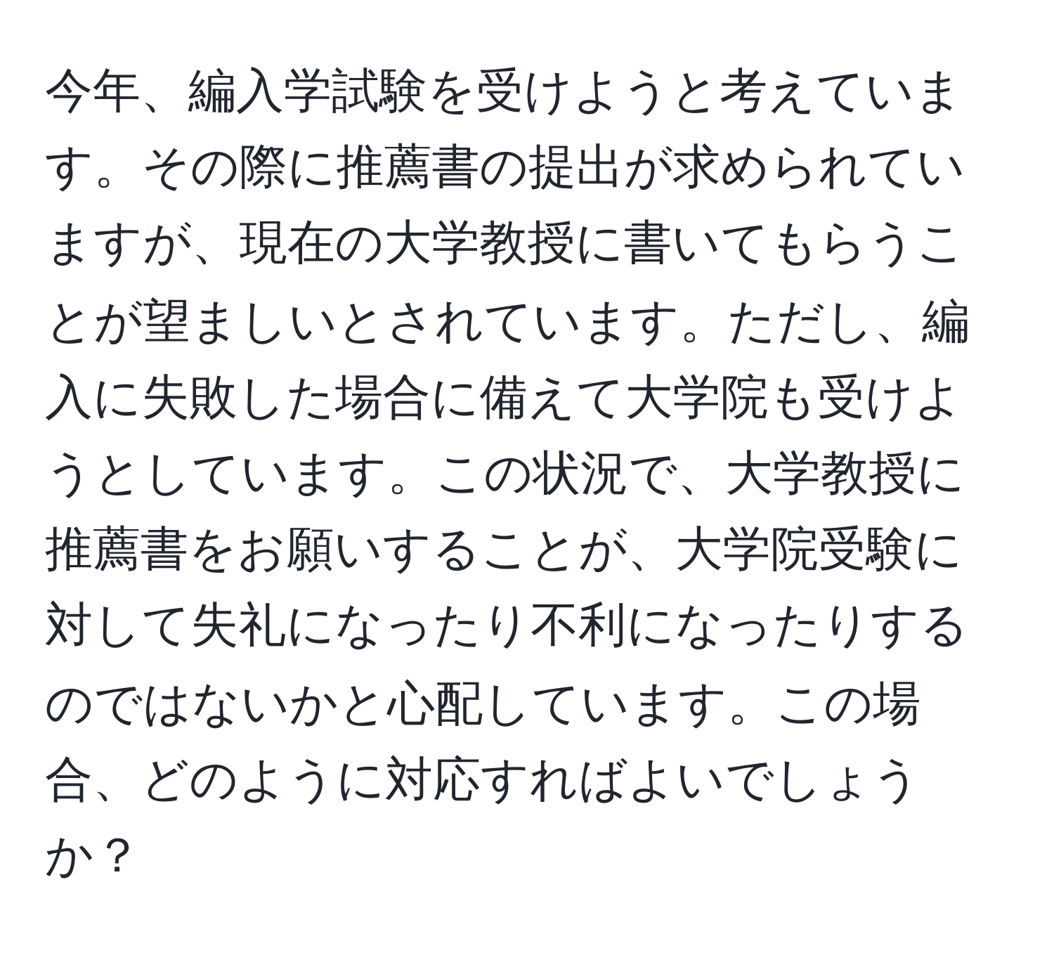 今年、編入学試験を受けようと考えています。その際に推薦書の提出が求められていますが、現在の大学教授に書いてもらうことが望ましいとされています。ただし、編入に失敗した場合に備えて大学院も受けようとしています。この状況で、大学教授に推薦書をお願いすることが、大学院受験に対して失礼になったり不利になったりするのではないかと心配しています。この場合、どのように対応すればよいでしょうか？