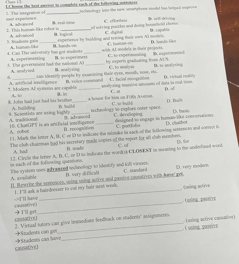 Class 12:
I.Choose the best answer to complete each of the following sentences
1. The integration of_ technology into the new smartphone model has helped improve
user experience. D. self-driving
A. advanced B. real-time C. effortless
2. This human-like robot is _of solving puzzles and doing household chores.
A. advanced B. logical C. digital D. capable
3. Students gain _experience by building and testing their own AI models.
A. human-like B. hands-on C. human-on D. hands-like
4. Can Tho university has got students _with AI models in their projects.
A. experimenting B. to experiment C. to experimenting D. experimented
5. The government had the national AI_ by experts graduating from AUS.
A. analysed B. analysing C. to analyse D. to analysing
6. _can identify people by examining their eyes, mouth, nose, etc.
A. artificial intelligence B. voice command C. facial recognition D. virtual reality
7. Modern AI systems are capable _analyzing massive amounts of data in real time.
A. to B. in C. at D. of
8. John had just had his brother_ a house for him on Fifth Avenue.
A. building B. build C. to build D. Built
9. Scientists are using highly _technology to explore outer space.
A. traditional B. advanced C. developing D. basic
10. ChatGPT is an artificial intelligence designed to engage in human-like conversations.
A. robot B. recognition _C. portfolio D. chatbot
11. Mark the letter A, B, C or D to indicate the mistake in each of the following sentences and correct it.
The club chairman had his secretary made copies of the report for all club members.
A. had B. made C. of D. for
12. Circle the letter A, B, C, or D to indicate the word(s) CLOSEST in meaning to the underlined word
in each of the following questions.
The system uses advanced technology to identify and kill viruses.
A. available B. very difficult C. standard D. very modern
II. Rewrite the sentences, using using active and passive causatives with have/ get.
1. I’ll ask a hairdresser to cut my hair next week.
. (using active
->I’ll have
. (using passive
causative)
→I’ll get
_
causative)
. (using active causative)
2. Virtual tutors can give immediate feedback on students’ assignments.
Students can get_
Students can have . ( using passive
causative)