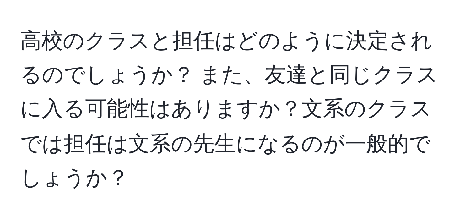 高校のクラスと担任はどのように決定されるのでしょうか？ また、友達と同じクラスに入る可能性はありますか？文系のクラスでは担任は文系の先生になるのが一般的でしょうか？