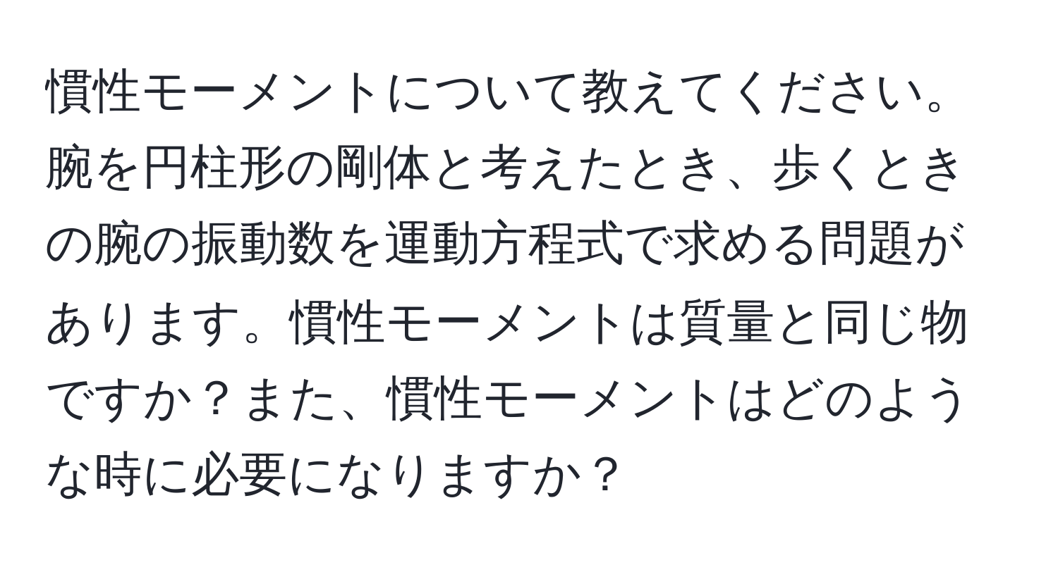 慣性モーメントについて教えてください。腕を円柱形の剛体と考えたとき、歩くときの腕の振動数を運動方程式で求める問題があります。慣性モーメントは質量と同じ物ですか？また、慣性モーメントはどのような時に必要になりますか？