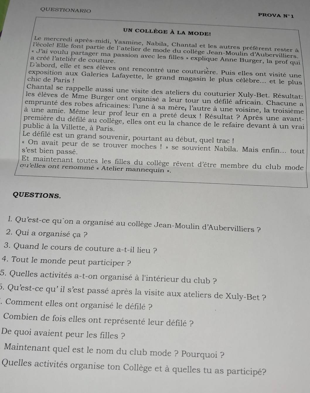 QUESTIONARIO
PROVA N°1
UN COLLÈGE À LA MODE!
Le mercredi après-midi, Yasmine, Nabila, Chantal et les autres préfèrent rester à
l'école! Elle font partie de l'atelier de mode du collège Jean-Moulin d'Aubervilliers.
J’ai voulu partager ma passion avec les filles » explique Anne Burger, la prof qui
a créé l'atelièr de couture.
D'abord, elle et ses élèves ont rencontré une couturière. Puis elles ont visité une
exposition aux Galeries Lafayette, le grand magasin le plus célèbre... et le plus
chic de Paris !
Chantal se rappelle aussi une visite des ateliers du couturier Xuly-Bet. Résultat:
les élèves de Mme Burger ont organisé a leur tour un défilé africain. Chacune a
emprunté des robes africaines: l'une à sa mère, l'autre à une voisine, la troisième
à une amie. Même leur prof leur en a preté deux ! Résultat ? Après une avant-
première du défilé au collège, elles ont eu la chance de le refaire devant à un vrai
public à la Villette, à Paris.
Le défilé est un grand souvenir, pourtant au début, quel trac !
« On avait peur de se trouver moches ! » se souvient Nabila. Mais enfin... tout
s'est bien passé.
Et maintenant toutes les filles du collège rêvent d'être membre du club mode
qu'elles ont renommé « Atelier mannequin ».
QUESTIONS.
1. Qu'est-ce qu`on a organisé au collège Jean-Moulin d'Aubervilliers ?
2. Qui a organisé ça ?
3. Quand le cours de couture a-t-il lieu ?
4. Tout le monde peut participer ?
5. Quelles activités a-t-on organisé à l'intérieur du club ?
5. Qu'est-ce qu' il s'est passé après la visite aux ateliers de Xuly-Bet ?
F. Comment elles ont organisé le défilé ?
Combien de fois elles ont représenté leur défilé ?
De quoi avaient peur les filles ?
Maintenant quel est le nom du club mode ? Pourquoi ?
Quelles activités organise ton Collège et à quelles tu as participé?