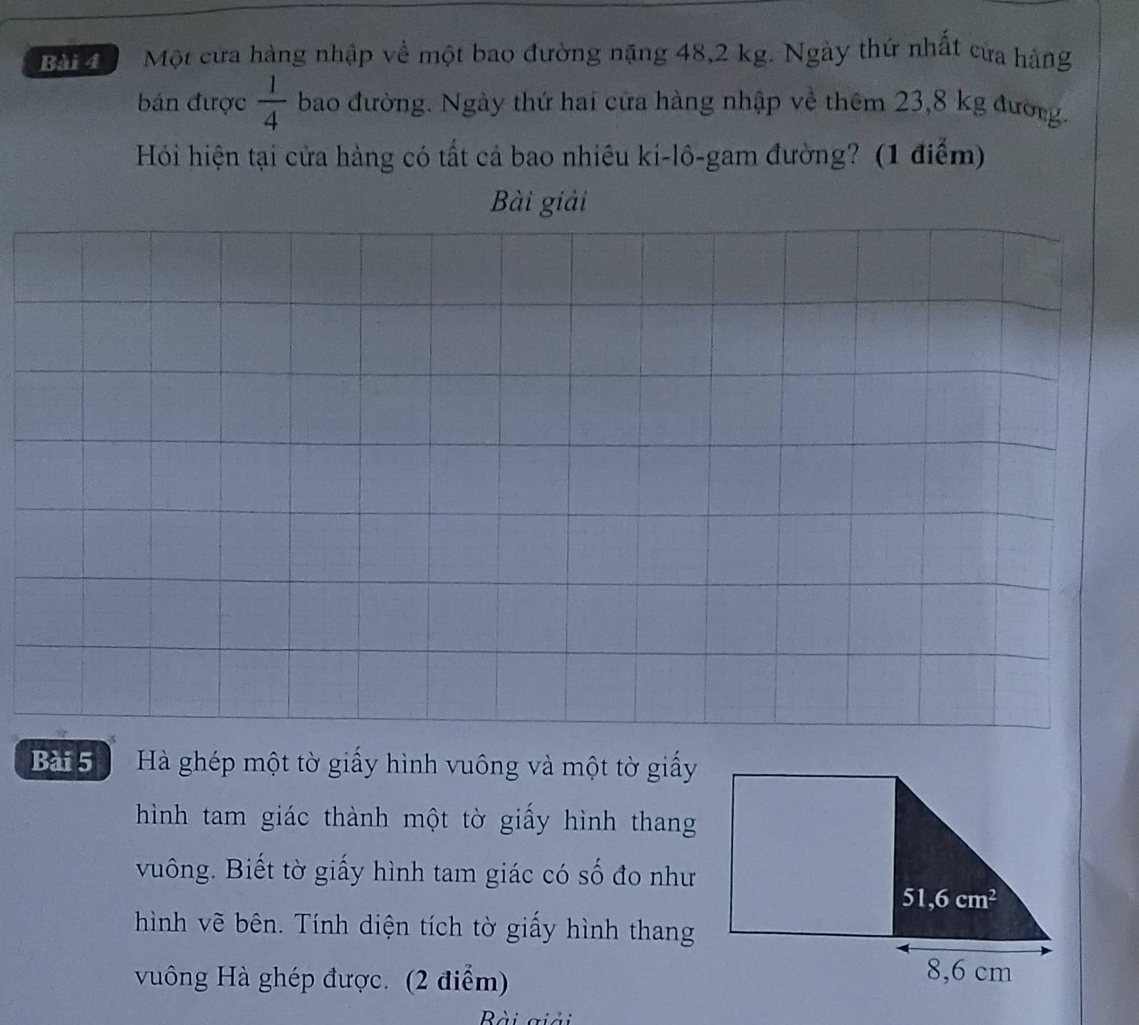 Bậi    Một cửa hàng nhập về một bao đường nặng 48,2 kg. Ngày thứ nhất cửa hàng
bán được  1/4  bao đường. Ngày thứ hai cửa hàng nhập về thêm 23,8 kg đường.
Hỏi hiện tại cửa hàng có tất cả bao nhiêu ki-lô-gam đường? (1 điểm)
Bài giải
Bài 5   Hà ghép một tờ giấy hình vuông và một tờ giấy
hình tam giác thành một tờ giấy hình thang
vuông. Biết tờ giấy hình tam giác có số đo như
hình vẽ bên. Tính diện tích tờ giấy hình thang
vuông Hà ghép được. (2 điểm)
Bài giải