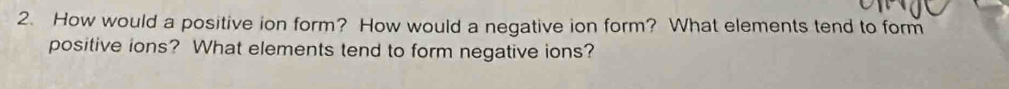 How would a positive ion form? How would a negative ion form? What elements tend to form 
positive ions? What elements tend to form negative ions?