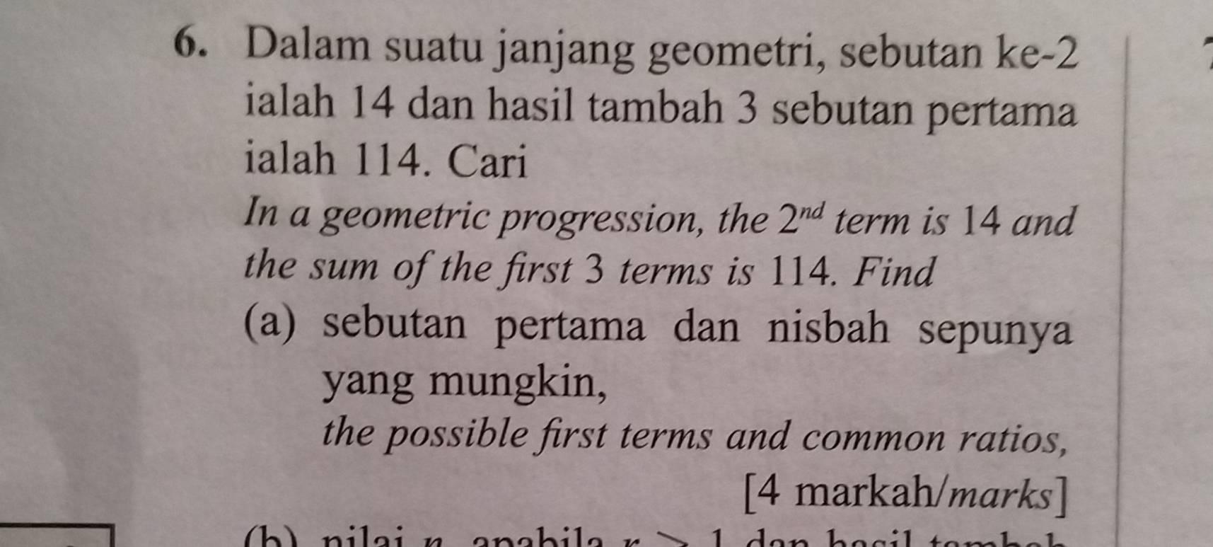 Dalam suatu janjang geometri, sebutan ke -2
ialah 14 dan hasil tambah 3 sebutan pertama 
ialah 114. Cari 
In a geometric progression, the 2^(nd) term is 14 and 
the sum of the first 3 terms is 114. Find 
(a) sebutan pertama dan nisbah sepunya 
yang mungkin, 
the possible first terms and common ratios, 
[4 markah/ marks] 
1