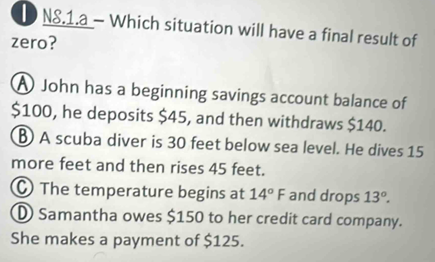 N8.1.a - Which situation will have a final result of
zero?
A John has a beginning savings account balance of
$100, he deposits $45, and then withdraws $140.
B A scuba diver is 30 feet below sea level. He dives 15
more feet and then rises 45 feet.
The temperature begins at 14°F and drops 13°.
D Samantha owes $150 to her credit card company.
She makes a payment of $125.