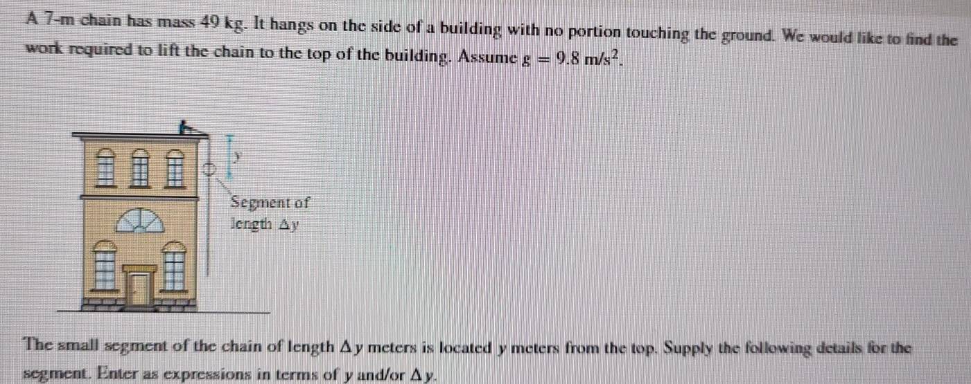 A 7-m chain has mass 49 kg. It hangs on the side of a building with no portion touching the ground. We would like to find the 
work required to lift the chain to the top of the building. Assume g=9.8m/s^2. 
The small segment of the chain of length Δy meters is located y meters from the top. Supply the following details for the 
segment. Enter as expressions in terms of y and/or Δy.