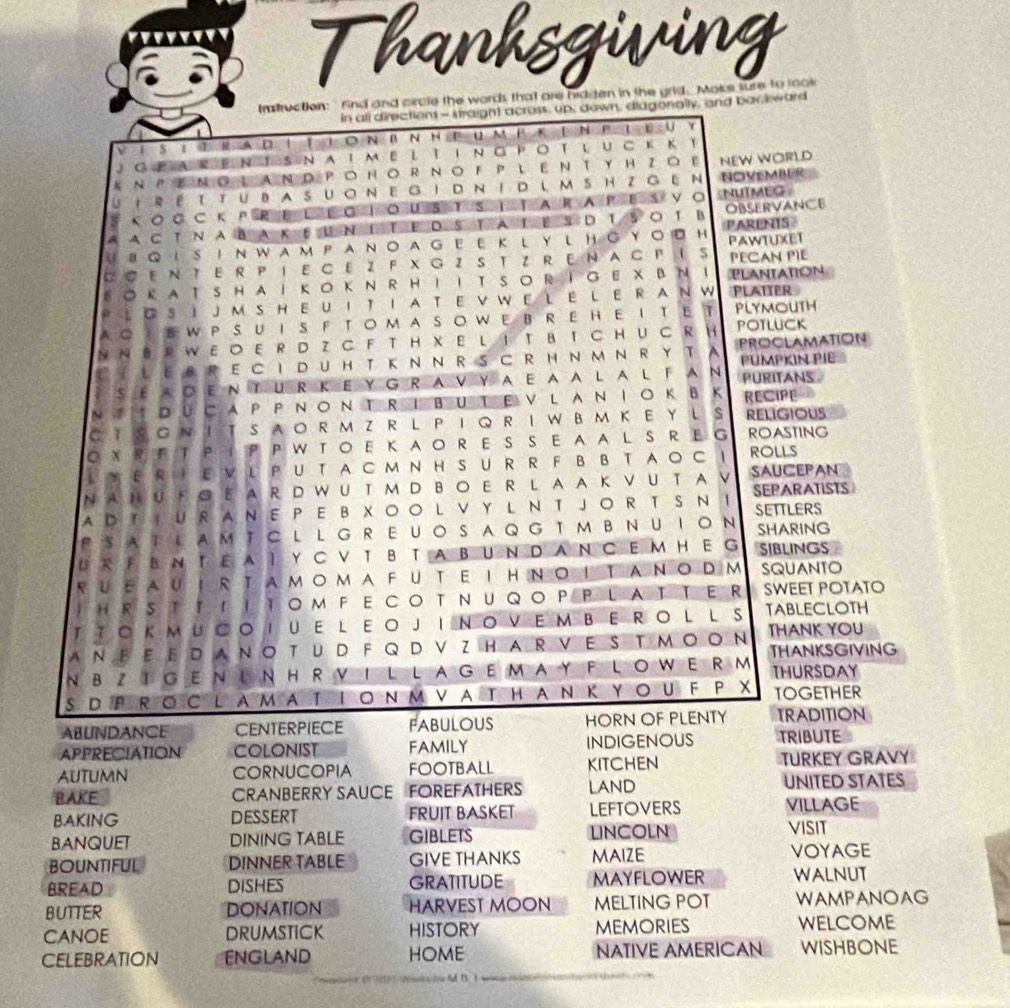 Thanksgiving
Instruction:' find and circle the words that are hiditen in the grid. Moks sure to look
in all directions - straight across, up, down, diagonally, and back ward
1 S 1  M A D ↑ I ○ N B N H P U M F K D N B T E U Y
JgParenisnaimeltingpotluckk
NEW WORLD
UiréttubasuonegidnidlmshzgEn NOVEMBER
s κΟ G CкPR EL EO ΙOUS T S Ι TARAPESVO NUTMEG
AACTNAbakeUnItEdstatesD ts○t B PARENTS OBSERVANCE
8QISINWAмPAN。AGEEKLYLHGYo D H PAWTUXET
C C ΕΝ TΕ R P ΙE CE Z  F X G Z S T Z R Ε Ν A G F IS PECAN PIE
EOkATSHAIkoknRHIIT SoRIGE XβΝ ！ PLANTATION
PLoSIJM SHEUITIA TE V WE L E LE R AN W PLATTER
AOIEWPSUIS FTOMASOWEBREHEItET PLYMOUTH
NN B R W E O E R D Z C F T H X E L I TB T C H U C R H POTLUCK
TTLEBRECIDUHTkNNRSCRHNmNRYTA PROCLAMATION
PUMPKIN PIE
SE AOEN TUR K E Y G RAV Y AEAA L AL FAN PURITANS
RECIPE
C TS GN I TSAO R M ZR LP I Q R IW BM K E YL S RELIGIOUS
OXR E T P IP P W TOE KAOR E S S E AAL SR E G ROASTING
L Y ER I EV L  PU T A C M N H S U R RF B B TAOC I ROLLS
NAHυΕ◎ E AR D WU T MD B。 E RL AA Κ VU T A V SAUCEPAN
AD T I UR A N E P E B XO O L V Y L  N T JO RT S N I SEPARATISTS
SETTLERS
FSATLAM TC L L G REUOSAQG TMB NUION SHARING
UR FきN TEAI Y C V T B TABUND AN C E MHE G SIBLINGS
RUeauIRtamomAFUtEIHNoItAnoDM SQUANTO
I HRSTTIITOM FECOTNUQOPP LATTER SWEET POTATO
TTOK MUCOIUE L EOJINOVEM BERO L L S TABLECLOTH
THANK YOU
THANKSGIVING
NBZIGENLNHRVILLAGEMAY FLOWERM THURSDAY
SDPRoclamationmVathanΚYouFPX TOGETHER
ABUNDANCE CENTERPIECE FABULOUS HORN OF PLENTY TRADITION
APPRECIATION COLONIST FAMILY INDIGENOUS TRIBUTE
AUTUMN CORNUCOPIA FOOTBALL kitchen TURKEY GRAVY
BAKE CRANBERRY SAUCE FOREFATHERS LAND UNITED STATES
BAKING DESSERT FRUIT BASKET LEFTOVERS VILLAGE
BANQUET DINING TABLE GIBLETS LINCOLN
VISIT
BOUNTIFUL DINNER TABLE GIVE THANKS MAIZE
VOYAGE
BREAD dishes GRATITUDE MAYFLOWER WALNUT
BUTTER DONATION HARVEST MOON MELTING POT WAMPANOAG
CANOE DrumstICK HISTORY MEMORiES welcome
CELEBRATION England HOME NATIVE AMERICAN WISHBONE