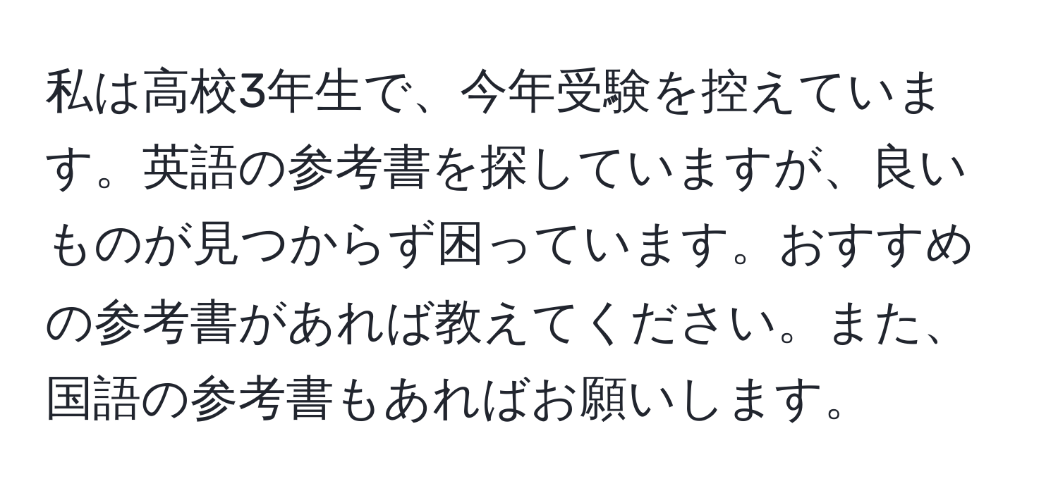 私は高校3年生で、今年受験を控えています。英語の参考書を探していますが、良いものが見つからず困っています。おすすめの参考書があれば教えてください。また、国語の参考書もあればお願いします。