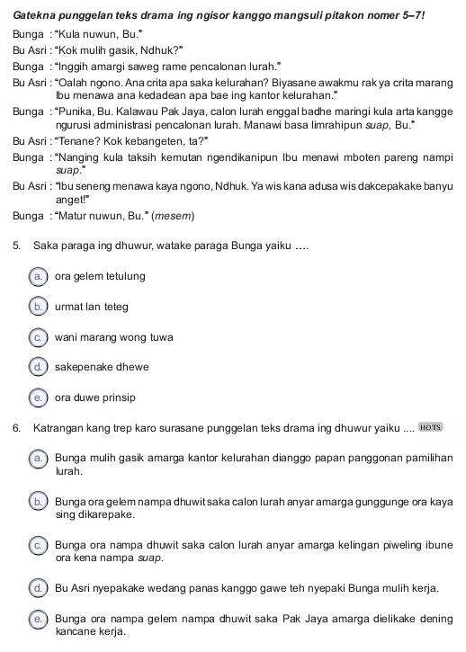 Gatekna punggelan teks drama ing ngisor kanggo mangsuli pitakon nomer 5-7!
Bunga : “Kula nuwun, Bu.”
Bu Asri : “Kok mulih gasik, Ndhuk?”
Bunga : “Inggih amargi saweg rame pencalonan lurah.”
Bu Asri : “Oalah ngono. Ana crita apa saka kelurahan? Biyasane awakmu rak ya crita marang
lbu menawa ana kedadean apa bae ing kantor kelurahan."
*  Bunga : “Punika, Bu. Kalawau Pak Jaya, calon lurah enggal badhe maringi kula arta kangge
ngurusi administrasi pencalonan lurah. Manawi basa limrahipun suap, Bu."
Bu Asri : “Tenane? Kok kebangeten, ta?”
Bunga : “Nanging kula taksih kemutan ngendikanipun Ibu menawi mboten pareng nampi
suap."
Bu Asri : “Ibu seneng menawa kaya ngono, Ndhuk. Ya wis kana adusa wis dakcepakake banyu
anget!"
Bunga : “Matur nuwun, Bu.” (mesem)
5. Saka paraga ing dhuwur, watake paraga Bunga yaiku .
a. ) ora gelem tetulung
b.  urmat lan tete
c. )wani marang wong tuwa
d.  sakepenake dhewe
e. ) ora duwe prinsip
6. Katrangan kang trep karo surasane punggelan teks drama ing dhuwur yaiku .... Hors
a. ) Bunga mulih gasik amarga kantor kelurahan dianggo papan panggonan pamilihan
lurah.
b. ) Bunga ora gelem nampa dhuwit saka calon lurah anyar amarga gunggunge ora kaya
sing dikarepake.
c.) Bunga ora nampa dhuwit saka calon lurah anyar amarga kelingan piweling ibune
ora kena nampa suap.
d. ) Bu Asri nyepakake wedang panas kanggo gawe teh nyepaki Bunga mulih kerja.
e. ) Bunga ora nampa gelem nampa dhuwit saka Pak Jaya amarga dielikake dening
kancane kerja.