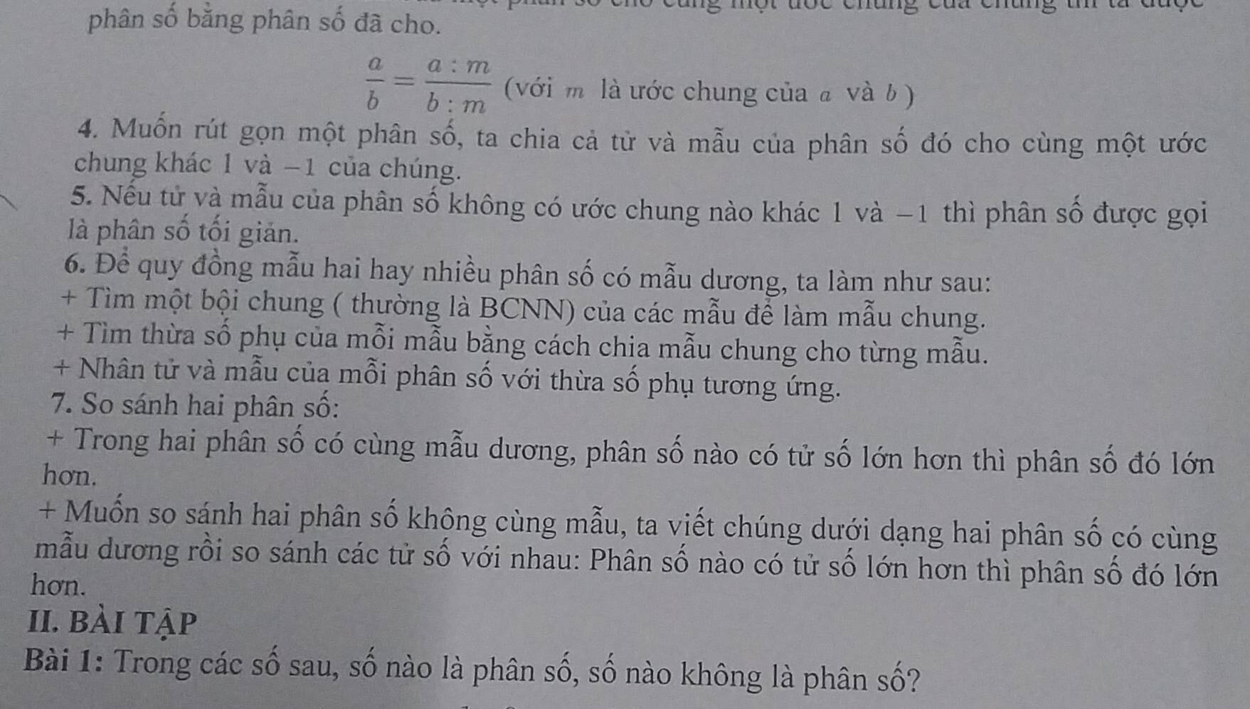 phân số bằng phân số đã cho.
 a/b = a:m/b:m  (với m là ước chung của a và b ) 
4. Muốn rút gọn một phân số, ta chia cả tử và mẫu của phân số đó cho cùng một ước 
chung khác 1 và −1 của chúng. 
5. Nếu tử và mẫu của phân số không có ước chung nào khác 1 và −1 thì phân số được gọi 
là phân số tối giản. 
6. Để quy đồng mẫu hai hay nhiều phân số có mẫu dương, ta làm như sau: 
+ Tìm một bội chung ( thường là BCNN) của các mẫu để làm mẫu chung. 
+ Tìm thừa số phụ của mỗi mẫu bằng cách chịa mẫu chung cho từng mẫu. 
+ Nhân tử và mẫu của mỗi phân số với thừa số phụ tương ứng. 
7. So sánh hai phân số: 
+ Trong hai phân số có cùng mẫu dương, phân số nào có tử số lớn hơn thì phân số đó lớn 
hơn. 
+ Muốn so sánh hai phân số không cùng mẫu, ta viết chúng dưới dạng hai phân số có cùng 
mẫu dương rồi so sánh các tử số với nhau: Phân số nào có tử số lớn hơn thì phân số đó lớn 
hơn. 
II. bài tập 
Bài 1: Trong các số sau, số nào là phân số, số nào không là phân số?