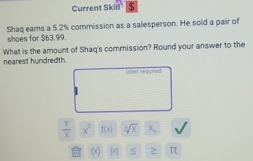 Current Skill $ 
Shaq earns a 5.2% commission as a salesperson. He sold a pair of 
shoes for $63.99. 
What is the amount of Shaq's commission? Round your answer to the 
nearest hundredth. 
label required
 Y/X  x^2 f(x) sqrt[n](x) x_n
π