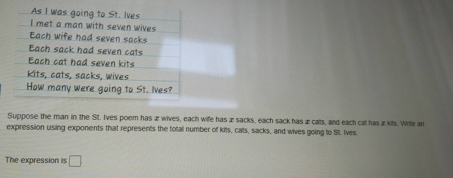 As I was going to St. Ives 
I met a man with seven wives 
Each wife had seven sacks 
Each sack had seven cats 
Each cat had seven kits 
Kits, cats, sacks, wives 
How many were going to St. lves? 
Suppose the man in the St. Ives poem has x wives, each wife has x sacks, each sack has x cats, and each cat has xkits. Write an 
expression using exponents that represents the total number of kits, cats, sacks, and wives going to St. Ives. 
The expression is □ .