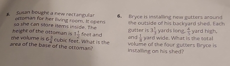 Susan bought a new rectangular 6. Bryce is installing new gutters around 
ottoman for her living room. It opens 
so she can store items inside. The gutter is the outside of his backyard shed. Each
3 1/3  yards long,  4/5 
height of the ottoman is 1 1/2  feet and  1/8  yard wide. What is the total yard high, 
and 
the volume is 6 3/4  cubic feet. What is the volume of the four gutters Bryce is 
area of the base of the ottoman? installing on his shed?