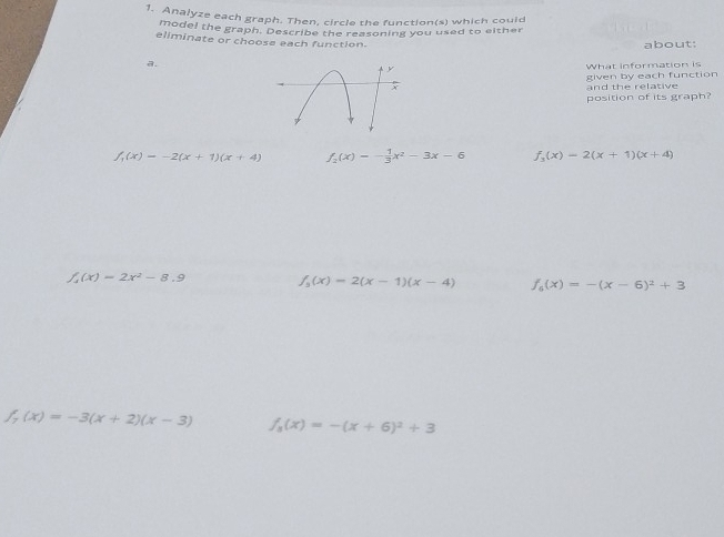 Analyze each graph. Then, circle the function(s) which could
model the graph. Describe the reasoning you used to either
eliminate or choose each function.
about:
a.
What information is
and the relative given by each function
position of its graph?
f_1(x)=-2(x+1)(x+4) f_2(x)=- 1/3 x^2-3x-6 f_3(x)=2(x+1)(x+4)
f_1(x)=2x^2-8.9 f_3(x)=2(x-1)(x-4) f_6(x)=-(x-6)^2+3
f_7(x)=-3(x+2)(x-3) f_3(x)=-(x+6)^2+3