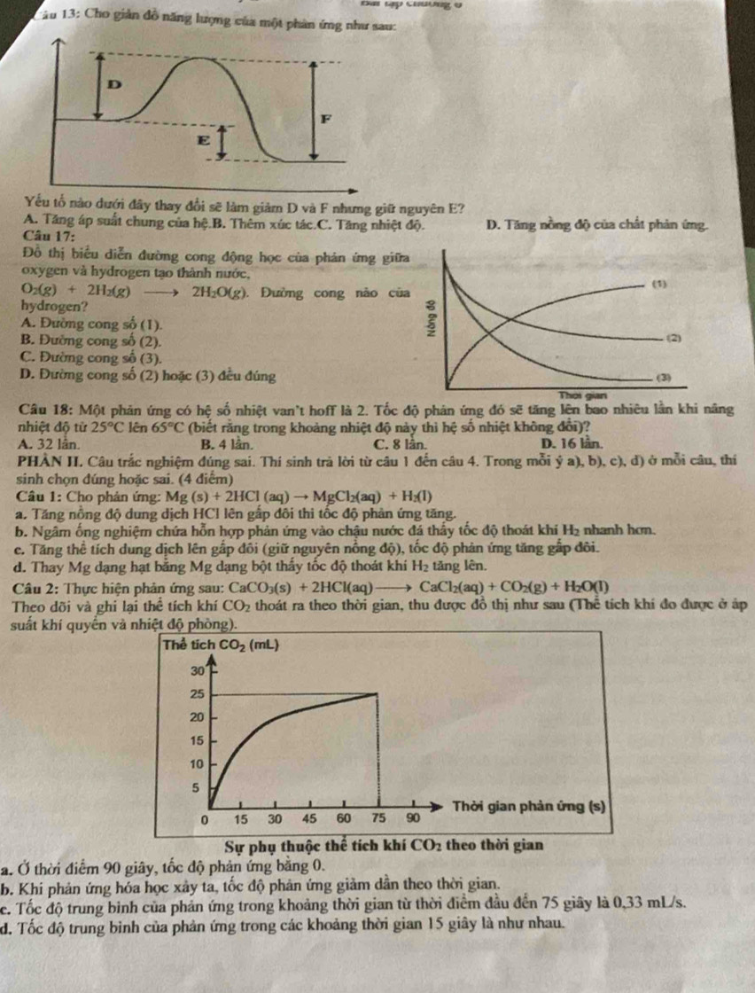 Đa tập chương o
1âu 13: Cho giản đồ năng lượng của một phản ứng như sau:
Yếu tổ nào dưới đây thay đổi sẽ làm giảm D và F nhưng giữ nguyên E?
A. Tăng áp suất chung của hệ.B. Thêm xúc tác.C. Tăng nhiệt độ. D. Tăng nồng độ của chất phản ứng.
Câu 17:
Đồ thị biểu diễn đường cong động học của phản ứng giữa
oxygen và hydrogen tạo thành nước,
O_2(g)+2H_2(g) 2H_2O(g). Đường cong nào của (1)
hydrogen?
A. Đường cong số (1).
B. Đường cong số (2).
(2)
C. Đường cong số (3).
D. Đường cong số (2) hoặc (3) đều đúng (3)
Thời gian
Câu 8: M6 phản ứng có hhat c số nhiệt van't hoff là 2. Tốc độ phản ứng đó sẽ tăng lên bao nhiêu lần khi nâng
nhiệt độ từ 25°C lên 65°C (biết rằng trong khoảng nhiệt độ này thì hệ số nhiệt không đổi)?
A. 32 lân. B. 4 lần. C. 8 lần. D. 16 lần.
PHÀN II. Câu trắc nghiệm đúng sai. Thí sinh trà lời từ câu 1 đến câu 4. Trong mỗi ý a), b), c), d) ở mỗi câu, thí
sinh chọn đúng hoặc sai. (4 điểm)
Câu 1: Cho phản ứng: Mg (s)+2HCl(aq)to MgCl_2(aq)+H_2(l)
a. Tăng nồng độ dung dịch HCl lên gấp đôi thì tốc độ phản ứng tăng.
b. Ngâm ống nghiệm chứa hỗn hợp phản ứng vào chậu nước đá thấy tốc độ thoát khi H_2 nhanh hơn.
c. Tăng thể tích dung dịch lên gấp đôi (giữ nguyên nồng độ), tốc độ phản ứng tăng gấp đôi.
d. Thay Mg dạng hạt bằng Mg dạng bột thấy tốc độ thoát khi H_2 tăng lên.
Câu 2: Thực hiện phản ứng sau: CaCO_3(s)+2HCl(aq)to CaCl_2(aq)+CO_2(g)+H_2O(l)
Theo dõi và ghi lại thể tích khí CO_2 thoát ra theo thời gian, thu được đồ thị như sau (Thể tích khí đo được ở áp
suất khí quyển và nhiệt độ phòng).
Thời gian phản ứng (s)
eo thời gian
a. Ở thời điểm 90 giây, tốc độ phản ứng bằng 0.
b. Khi phản ứng hóa học xảy ta, tốc độ phản ứng giảm dân theo thời gian.
c. Tốc độ trung binh của phản ứng trong khoảng thời gian từ thời điểm đầu đến 75 giây là 0,33 mL/s.
d. Tốc độ trung bình của phản ứng trong các khoảng thời gian 15 giây là như nhau.