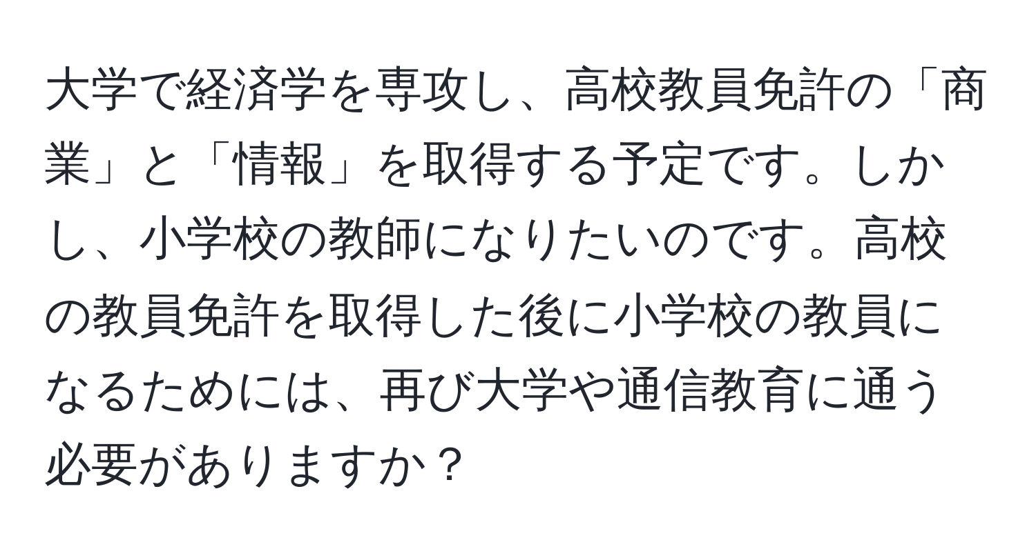 大学で経済学を専攻し、高校教員免許の「商業」と「情報」を取得する予定です。しかし、小学校の教師になりたいのです。高校の教員免許を取得した後に小学校の教員になるためには、再び大学や通信教育に通う必要がありますか？