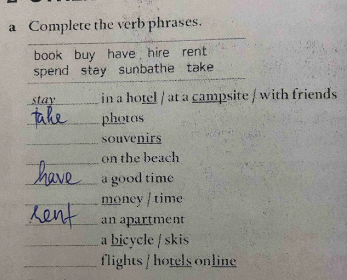 a Complete the verb phrases. 
_ 
_ 
_ 
book buy have hire rent 
spend stay sunbathe take 
_ 
stay_ in a hotel / at a campsite / with friends 
_photos 
_souvenirs 
_on the beach 
_a good time 
_money / time 
_an apartment 
_a bicycle / skis 
_flights / hotels online