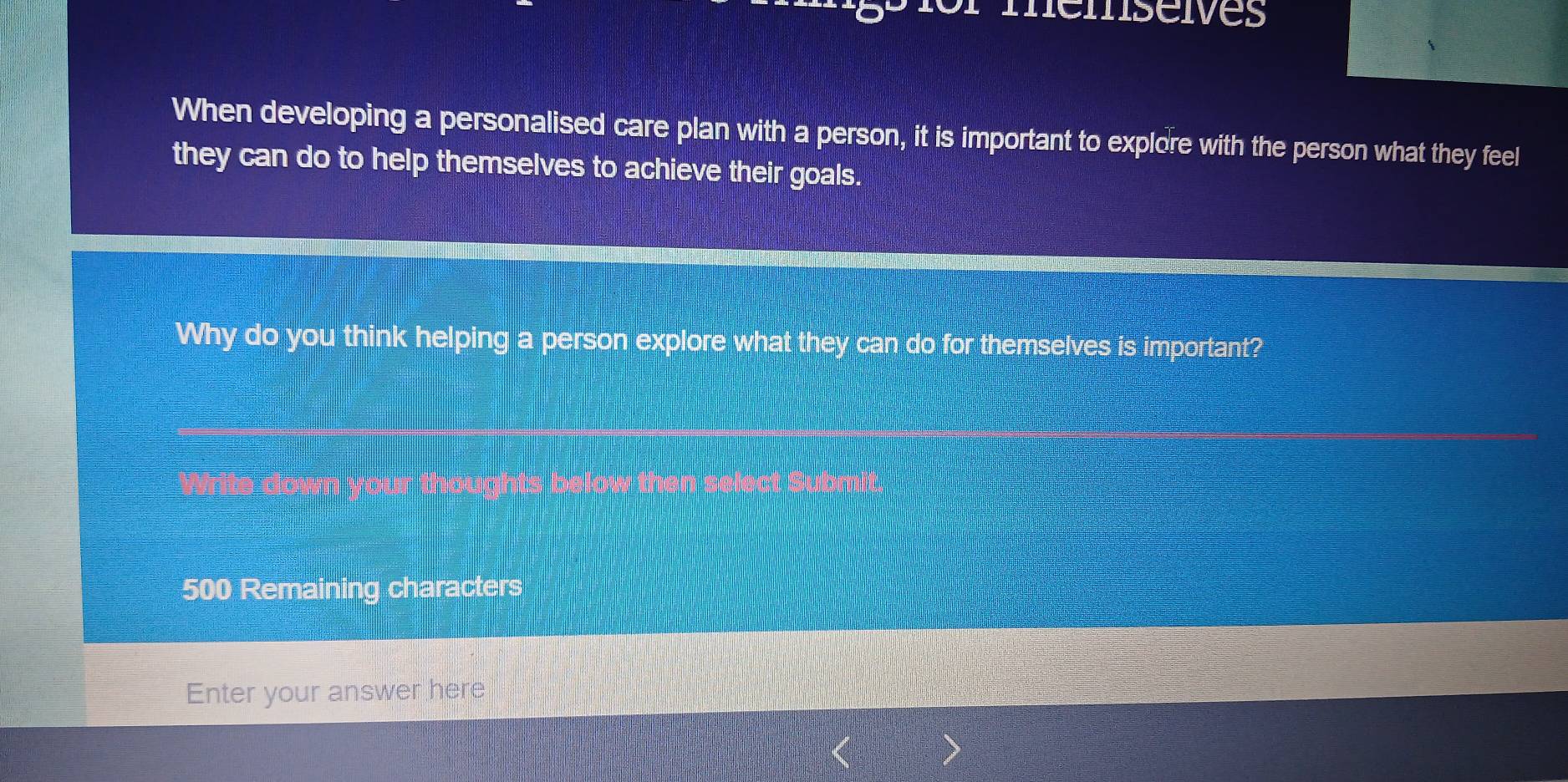 mémseves 
When developing a personalised care plan with a person, it is important to explore with the person what they feel 
they can do to help themselves to achieve their goals. 
Why do you think helping a person explore what they can do for themselves is important?
500 Remaining characters 
Enter your answer here