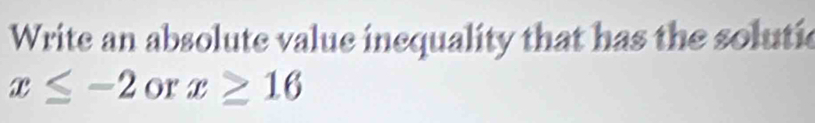 Write an absolute value inequality that has the solutic
x≤ -2 or x≥ 16