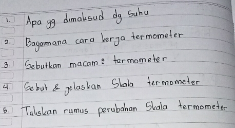 Apa gg dimakoud dg Suhu 
2. Bagamana cara kerga termometer 
3. Sebutkan macam= termometer 
4 Sebut& gelaskan Slala termometer 
6. Tulskan rumus perubahan Skala termometer